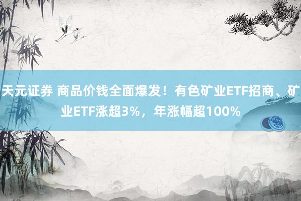 天元证券 商品价钱全面爆发！有色矿业ETF招商、矿业ETF涨超3%，年涨幅超100%