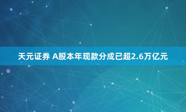 天元证券 A股本年现款分成已超2.6万亿元