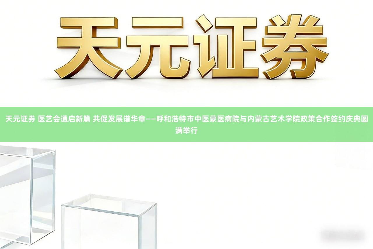 天元证券 医艺会通启新篇 共促发展谱华章——呼和浩特市中医蒙医病院与内蒙古艺术学院政策合作签约庆典圆满举行