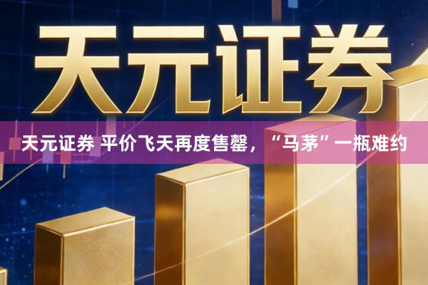 天元证券 平价飞天再度售罄，“马茅”一瓶难约