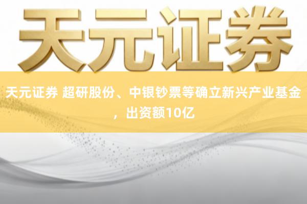 天元证券 超研股份、中银钞票等确立新兴产业基金，出资额10亿