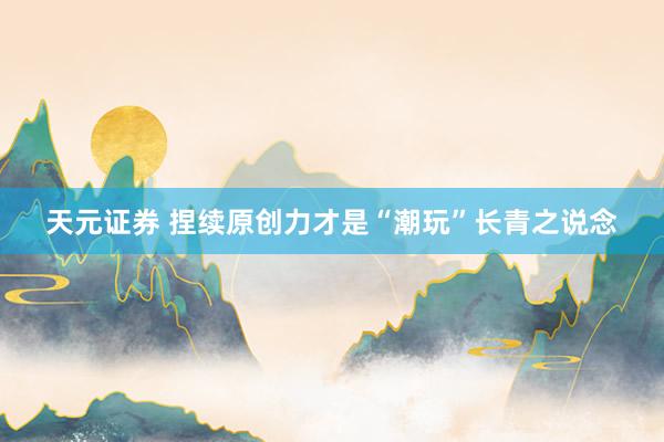 天元证券 捏续原创力才是“潮玩”长青之说念