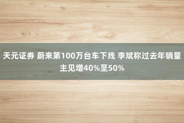 天元证券 蔚来第100万台车下线 李斌称过去年销量主见增40%至50%