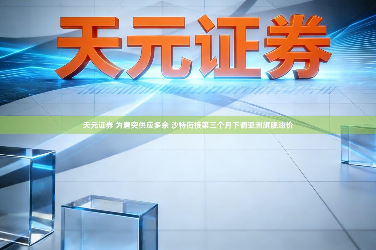 天元证券 为唐突供应多余 沙特衔接第三个月下调亚洲旗舰油价