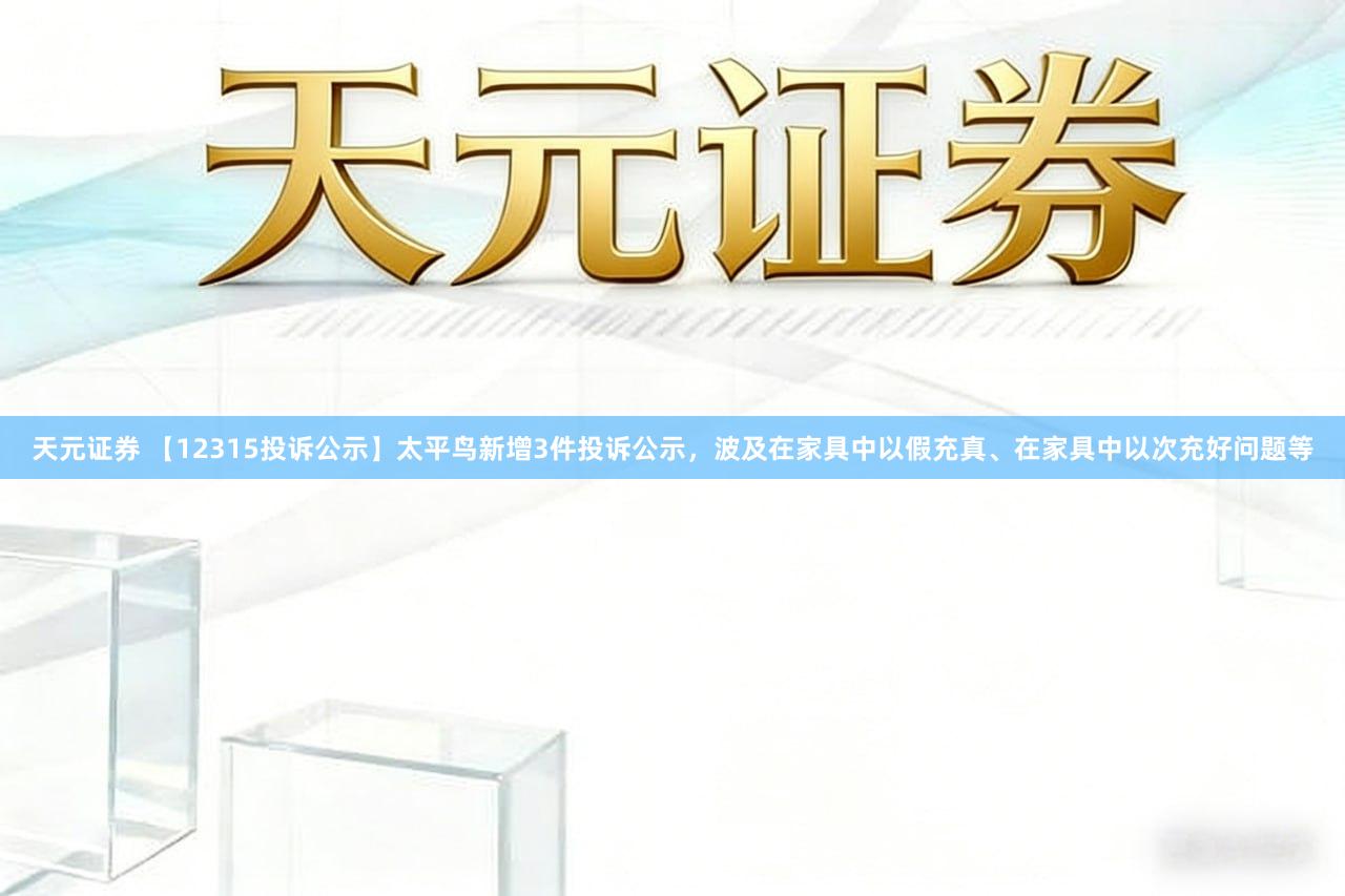 天元证券 【12315投诉公示】太平鸟新增3件投诉公示，波及在家具中以假充真、在家具中以次充好问题等