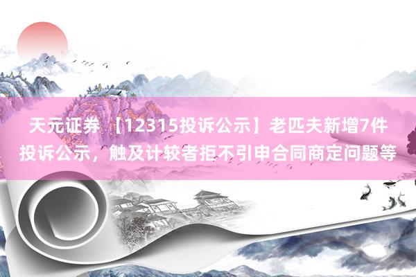 天元证券 【12315投诉公示】老匹夫新增7件投诉公示，触及计较者拒不引申合同商定问题等
