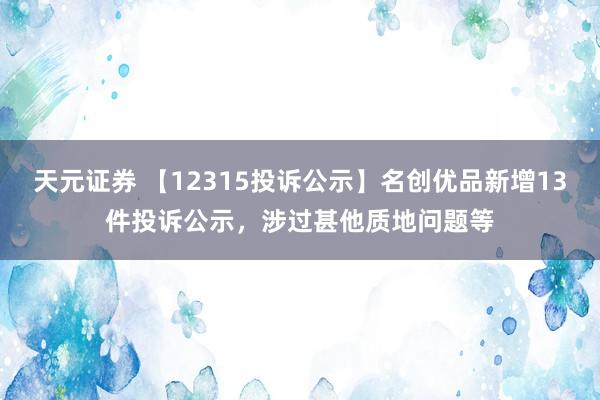 天元证券 【12315投诉公示】名创优品新增13件投诉公示，涉过甚他质地问题等