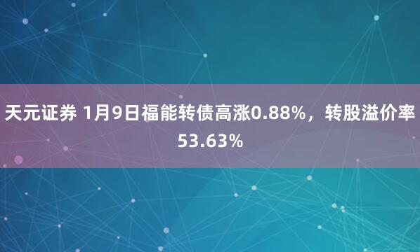 天元证券 1月9日福能转债高涨0.88%，转股溢价率53.63%