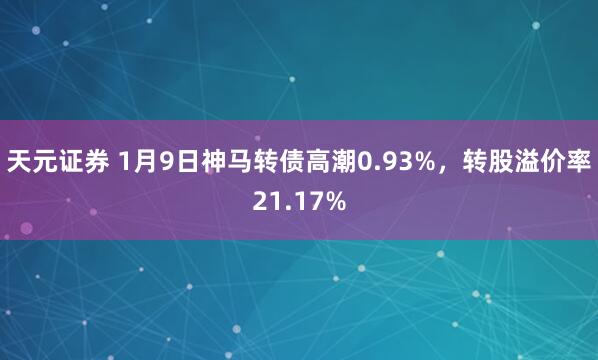 天元证券 1月9日神马转债高潮0.93%，转股溢价率21.17%