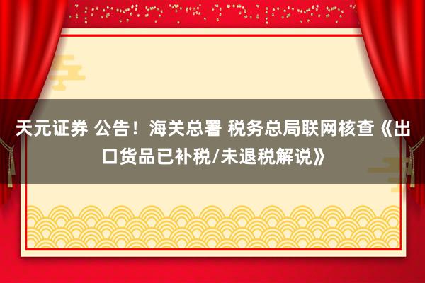 天元证券 公告！海关总署 税务总局联网核查《出口货品已补税/未退税解说》