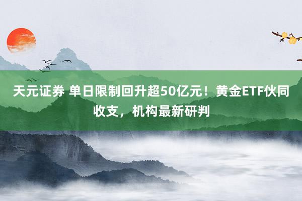 天元证券 单日限制回升超50亿元！黄金ETF伙同收支，机构最新研判