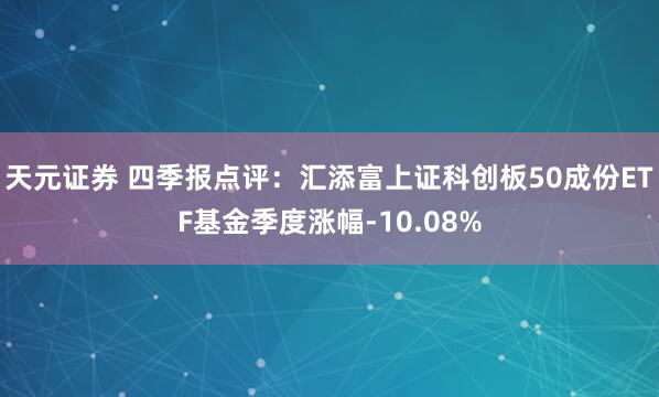 天元证券 四季报点评：汇添富上证科创板50成份ETF基金季度涨幅-10.08%