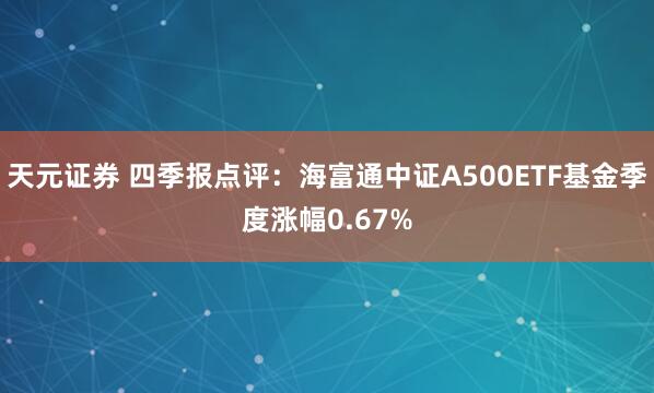 天元证券 四季报点评：海富通中证A500ETF基金季度涨幅0.67%