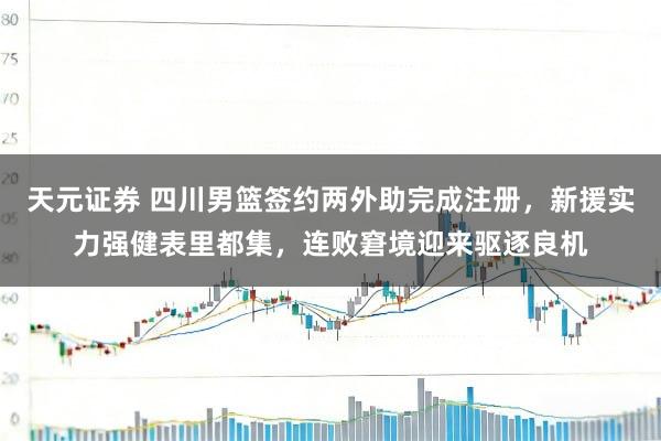 天元证券 四川男篮签约两外助完成注册，新援实力强健表里都集，连败窘境迎来驱逐良机