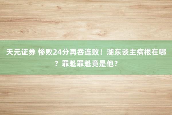 天元证券 惨败24分再吞连败！湖东谈主病根在哪？罪魁罪魁竟是他？