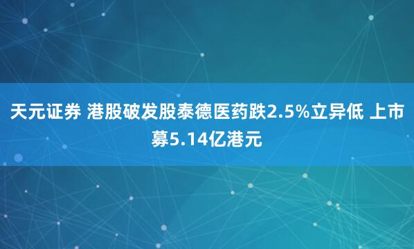 天元证券 港股破发股泰德医药跌2.5%立异低 上市募5.14亿港元